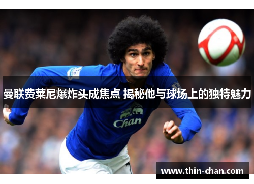 曼联费莱尼爆炸头成焦点 揭秘他与球场上的独特魅力